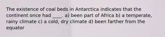 The existence of coal beds in Antarctica indicates that the continent once had ____. a) been part of Africa b) a temperate, rainy climate c) a cold, dry climate d) been farther from the equator