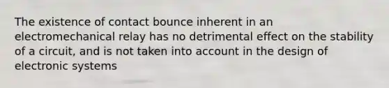 The existence of contact bounce inherent in an electromechanical relay has no detrimental effect on the stability of a circuit, and is not taken into account in the design of electronic systems
