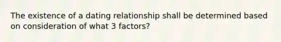 The existence of a dating relationship shall be determined based on consideration of what 3 factors?