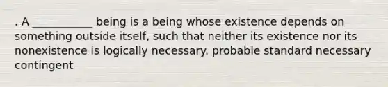 . A ___________ being is a being whose existence depends on something outside itself, such that neither its existence nor its nonexistence is logically necessary. probable standard necessary contingent