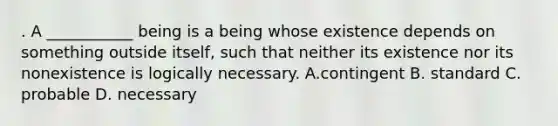 . A ___________ being is a being whose existence depends on something outside itself, such that neither its existence nor its nonexistence is logically necessary. A.contingent B. standard C. probable D. necessary