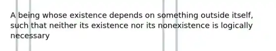 A being whose existence depends on something outside itself, such that neither its existence nor its nonexistence is logically necessary