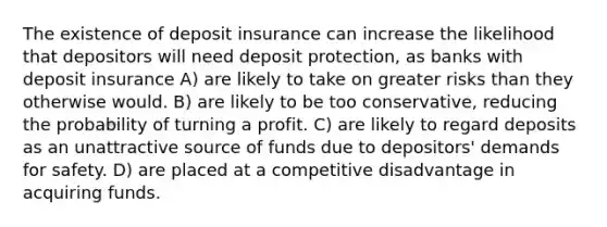 The existence of deposit insurance can increase the likelihood that depositors will need deposit protection, as banks with deposit insurance A) are likely to take on greater risks than they otherwise would. B) are likely to be too conservative, reducing the probability of turning a profit. C) are likely to regard deposits as an unattractive source of funds due to depositors' demands for safety. D) are placed at a competitive disadvantage in acquiring funds.