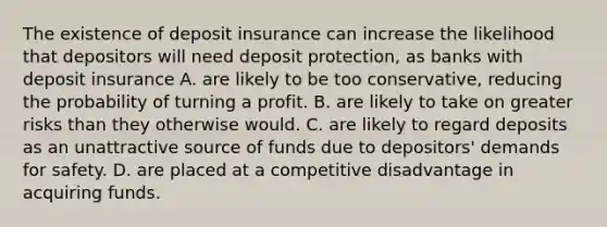 The existence of deposit insurance can increase the likelihood that depositors will need deposit protection, as banks with deposit insurance A. are likely to be too conservative, reducing the probability of turning a profit. B. are likely to take on greater risks than they otherwise would. C. are likely to regard deposits as an unattractive source of funds due to depositors' demands for safety. D. are placed at a competitive disadvantage in acquiring funds.