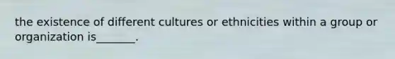 the existence of different cultures or ethnicities within a group or organization is_______.