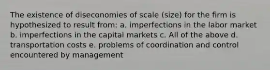 The existence of diseconomies of scale (size) for the firm is hypothesized to result from: a. imperfections in the labor market b. imperfections in the capital markets c. All of the above d. transportation costs e. problems of coordination and control encountered by management