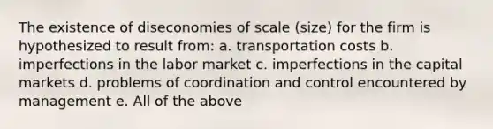 The existence of diseconomies of scale (size) for the firm is hypothesized to result from: a. transportation costs b. imperfections in the labor market c. imperfections in the capital markets d. problems of coordination and control encountered by management e. All of the above