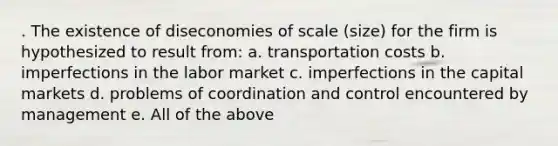 . The existence of diseconomies of scale (size) for the firm is hypothesized to result from: a. transportation costs b. imperfections in the labor market c. imperfections in the capital markets d. problems of coordination and control encountered by management e. All of the above