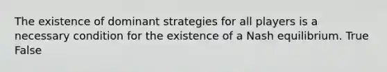 The existence of dominant strategies for all players is a necessary condition for the existence of a Nash equilibrium. True False