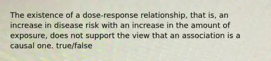 The existence of a dose-response relationship, that is, an increase in disease risk with an increase in the amount of exposure, does not support the view that an association is a causal one. true/false