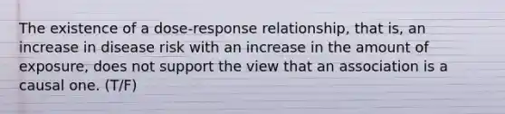 The existence of a dose-response relationship, that is, an increase in disease risk with an increase in the amount of exposure, does not support the view that an association is a causal one. (T/F)