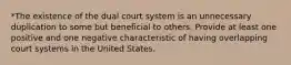 *The existence of the dual court system is an unnecessary duplication to some but beneficial to others. Provide at least one positive and one negative characteristic of having overlapping court systems in the United States.