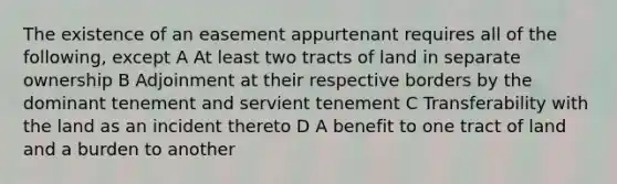 The existence of an easement appurtenant requires all of the following, except A At least two tracts of land in separate ownership B Adjoinment at their respective borders by the dominant tenement and servient tenement C Transferability with the land as an incident thereto D A benefit to one tract of land and a burden to another