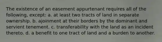 The existence of an easement appurtenant requires all of the following, except: a. at least two tracts of land in separate ownership. b. ajoinment at their borders by the dominant and servient tenement. c. transferability with the land as an incident thereto. d. a benefit to one tract of land and a burden to another.