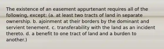 The existence of an easement appurtenant requires all of the following, except: (a. at least two tracts of land in separate ownership. b. ajoinment at their borders by the dominant and servient tenement. c. transferability with the land as an incident thereto. d. a benefit to one tract of land and a burden to another.)