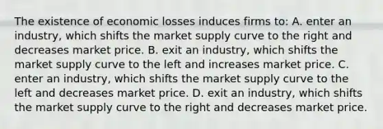 The existence of economic losses induces firms to: A. enter an industry, which shifts the market supply curve to the right and decreases market price. B. exit an industry, which shifts the market supply curve to the left and increases market price. C. enter an industry, which shifts the market supply curve to the left and decreases market price. D. exit an industry, which shifts the market supply curve to the right and decreases market price.