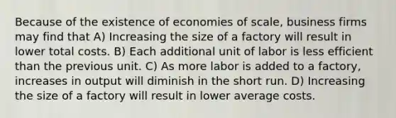 Because of the existence of economies of scale, business firms may find that A) Increasing the size of a factory will result in lower total costs. B) Each additional unit of labor is less efficient than the previous unit. C) As more labor is added to a factory, increases in output will diminish in the short run. D) Increasing the size of a factory will result in lower average costs.