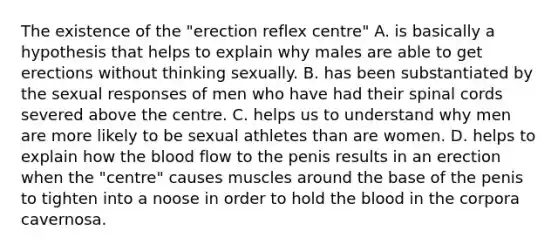 The existence of the "erection reflex centre" A. is basically a hypothesis that helps to explain why males are able to get erections without thinking sexually. B. has been substantiated by the sexual responses of men who have had their spinal cords severed above the centre. C. helps us to understand why men are more likely to be sexual athletes than are women. D. helps to explain how the blood flow to the penis results in an erection when the "centre" causes muscles around the base of the penis to tighten into a noose in order to hold the blood in the corpora cavernosa.