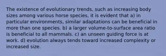 The existence of evolutionary trends, such as increasing body sizes among various horse species, it is evident that a) in particular environments, similar adaptations can be beneficial in more than one species. b) a larger volume-to-surface area ratio is beneficial to all mammals. c) an unseen guiding force is at work. d) evolution always tends toward increased complexity or increased size.