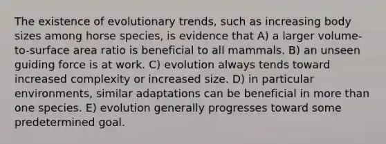 The existence of evolutionary trends, such as increasing body sizes among horse species, is evidence that A) a larger volume-to-surface area ratio is beneficial to all mammals. B) an unseen guiding force is at work. C) evolution always tends toward increased complexity or increased size. D) in particular environments, similar adaptations can be beneficial in more than one species. E) evolution generally progresses toward some predetermined goal.