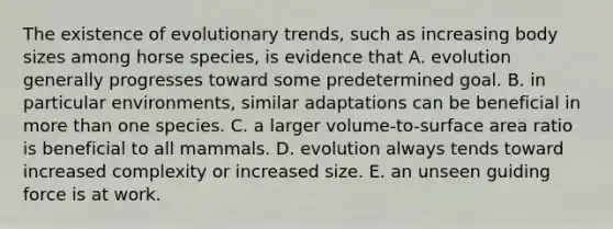 The existence of evolutionary trends, such as increasing body sizes among horse species, is evidence that A. evolution generally progresses toward some predetermined goal. B. in particular environments, similar adaptations can be beneficial in more than one species. C. a larger volume-to-surface area ratio is beneficial to all mammals. D. evolution always tends toward increased complexity or increased size. E. an unseen guiding force is at work.