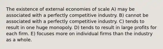 The existence of external economies of scale A) may be associated with a perfectly competitive industry. B) cannot be associated with a perfectly competitive industry. C) tends to result in one huge monopoly. D) tends to result in large profits for each firm. E) focuses more on individual firms than the industry as a whole.