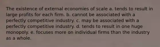 The existence of external economies of scale a. tends to result in large profits for each firm. b. cannot be associated with a perfectly competitive industry. c. may be associated with a perfectly competitive industry. d. tends to result in one huge monopoly. e. focuses more on individual firms than the industry as a whole.