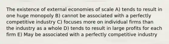 The existence of external economies of scale A) tends to result in one huge monopoly B) cannot be associated with a perfectly competitive industry C) focuses more on individual firms than the industry as a whole D) tends to result in large profits for each firm E) May be associated with a perfectly competitive industry