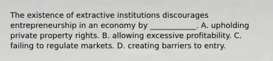 The existence of extractive institutions discourages entrepreneurship in an economy by​ ____________. A. upholding private property rights. B. allowing excessive profitability. C. failing to regulate markets. D. creating barriers to entry.