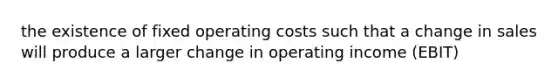 the existence of fixed operating costs such that a change in sales will produce a larger change in operating income (EBIT)