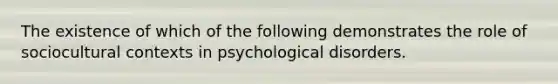 The existence of which of the following demonstrates the role of sociocultural contexts in psychological disorders.