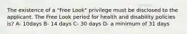 The existence of a "Free Look" privilege must be disclosed to the applicant. The Free Look period for health and disability policies is? A- 10days B- 14 days C- 30 days D- a minimum of 31 days