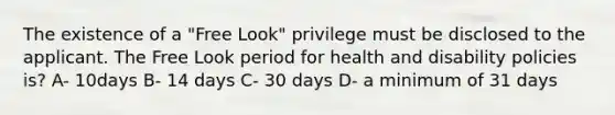 The existence of a "Free Look" privilege must be disclosed to the applicant. The Free Look period for health and disability policies is? A- 10days B- 14 days C- 30 days D- a minimum of 31 days