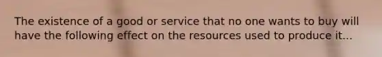 The existence of a good or service that no one wants to buy will have the following effect on the resources used to produce it...