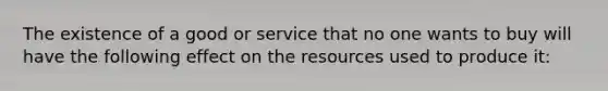 The existence of a good or service that no one wants to buy will have the following effect on the resources used to produce it: