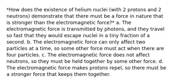 *How does the existence of helium nuclei (with 2 protons and 2 neutrons) demonstrate that there must be a force in nature that is stronger than the electromagnetic force?* a. The electromagnetic force is transmitted by photons, and they travel so fast that they would escape nuclei in a tiny fraction of a second. b. The electromagnetic force can only affect two particles at a time, so some other force must act when there are four particles. c. The electromagnetic force does not affect neutrons, so they must be held together by some other force. d. The electromagnetic force makes protons repel, so there must be a stronger force that keeps them together.