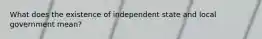 What does the existence of independent state and local government mean?