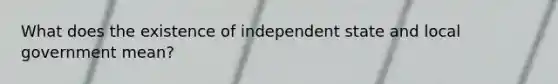 What does the existence of independent state and local government mean?