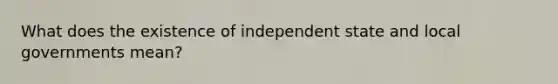 What does the existence of independent state and local governments mean?