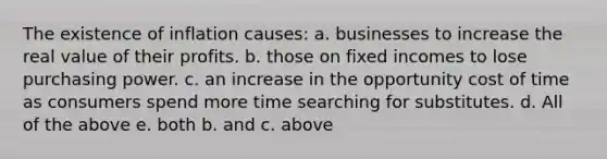 The existence of inflation causes: a. businesses to increase the real value of their profits. b. those on fixed incomes to lose purchasing power. c. an increase in the opportunity cost of time as consumers spend more time searching for substitutes. d. All of the above e. both b. and c. above