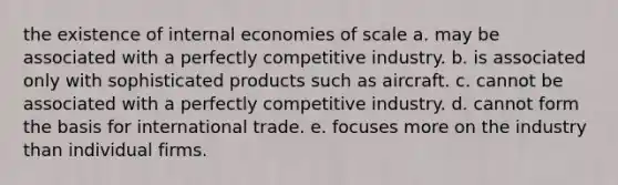 the existence of internal economies of scale a. may be associated with a perfectly competitive industry. b. is associated only with sophisticated products such as aircraft. c. cannot be associated with a perfectly competitive industry. d. cannot form the basis for international trade. e. focuses more on the industry than individual firms.