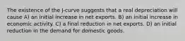 The existence of the J-curve suggests that a real depreciation will cause A) an initial increase in net exports. B) an initial increase in economic activity. C) a final reduction in net exports. D) an initial reduction in the demand for domestic goods.