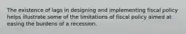 The existence of lags in designing and implementing fiscal policy helps illustrate some of the limitations of fiscal policy aimed at easing the burdens of a recession.