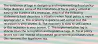 The existence of lags in designing and implementing fiscal policy helps illustrate some of the limitations of fiscal policy aimed at easing the burdens of a recession. Which of the following statements best describes a situation when fiscal policy is more appropriate? A. The economy is quick to self-correct but the recession is very severe. B. The economy is slow to self-correct or the recession is very severe. C. The implementation lag is shorter than the recognition and legislative lags. D. Fiscal policy favors tax cuts instead of increased government purchases since this removes the legislative lag.