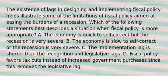 The existence of lags in designing and implementing fiscal policy helps illustrate some of the limitations of fiscal policy aimed at easing the burdens of a recession. Which of the following statements best describes a situation when fiscal policy is more appropriate? A. The economy is quick to self-correct but the recession is very severe. B. The economy is slow to self-correct or the recession is very severe. C. The implementation lag is shorter than the recognition and legislative lags. D. Fiscal policy favors tax cuts instead of increased government purchases since this removes the legislative lag.