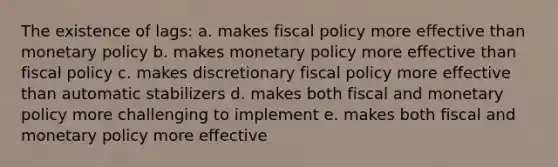 The existence of lags: a. makes fiscal policy more effective than monetary policy b. makes monetary policy more effective than fiscal policy c. makes discretionary fiscal policy more effective than automatic stabilizers d. makes both fiscal and monetary policy more challenging to implement e. makes both fiscal and monetary policy more effective