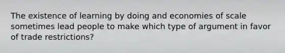 The existence of learning by doing and economies of scale sometimes lead people to make which type of argument in favor of trade restrictions?