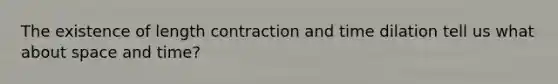 The existence of length contraction and time dilation tell us what about space and time?