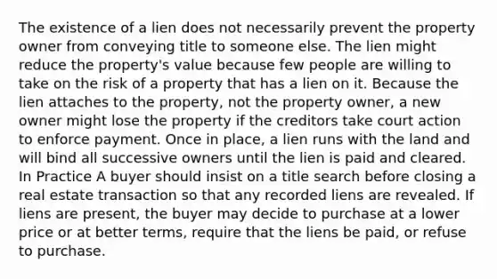 The existence of a lien does not necessarily prevent the property owner from conveying title to someone else. The lien might reduce the property's value because few people are willing to take on the risk of a property that has a lien on it. Because the lien attaches to the property, not the property owner, a new owner might lose the property if the creditors take court action to enforce payment. Once in place, a lien runs with the land and will bind all successive owners until the lien is paid and cleared. In Practice A buyer should insist on a title search before closing a real estate transaction so that any recorded liens are revealed. If liens are present, the buyer may decide to purchase at a lower price or at better terms, require that the liens be paid, or refuse to purchase.