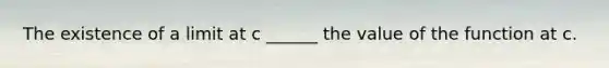 The existence of a limit at c ______ the value of the function at c.